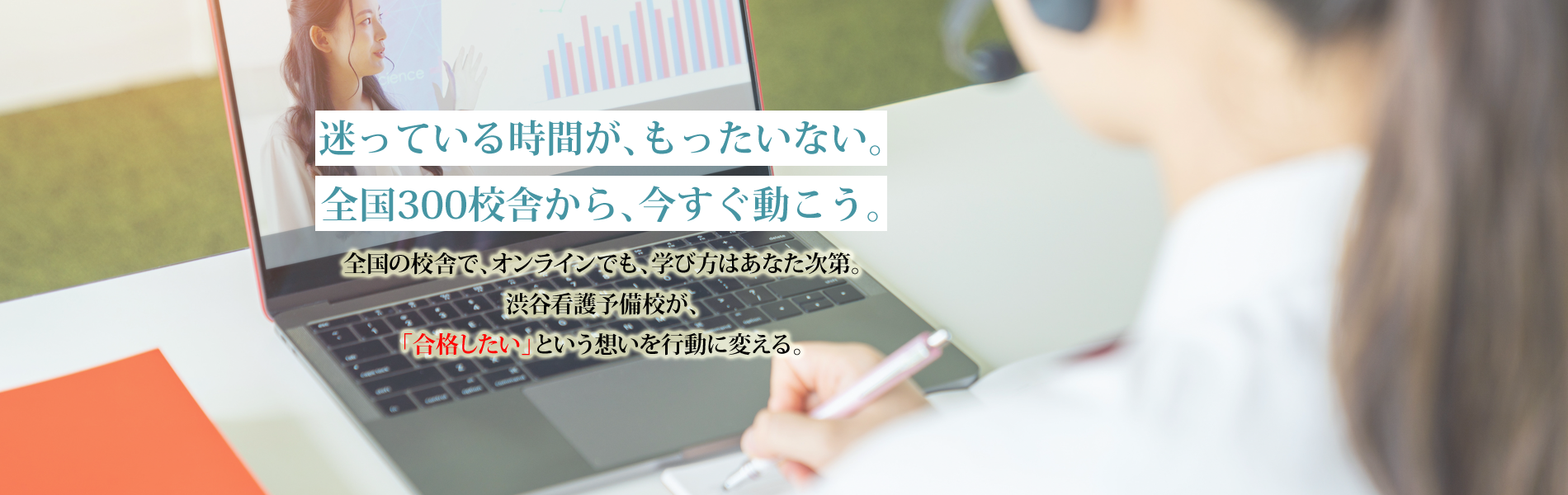 迷っている時間が、もったいない。全国300校舎から、今すぐ動こう。 | 全国の校舎で、オンラインでも、学び方はあなた次第。渋谷看護予備校が、「合格したい」という想いを行動に変える。