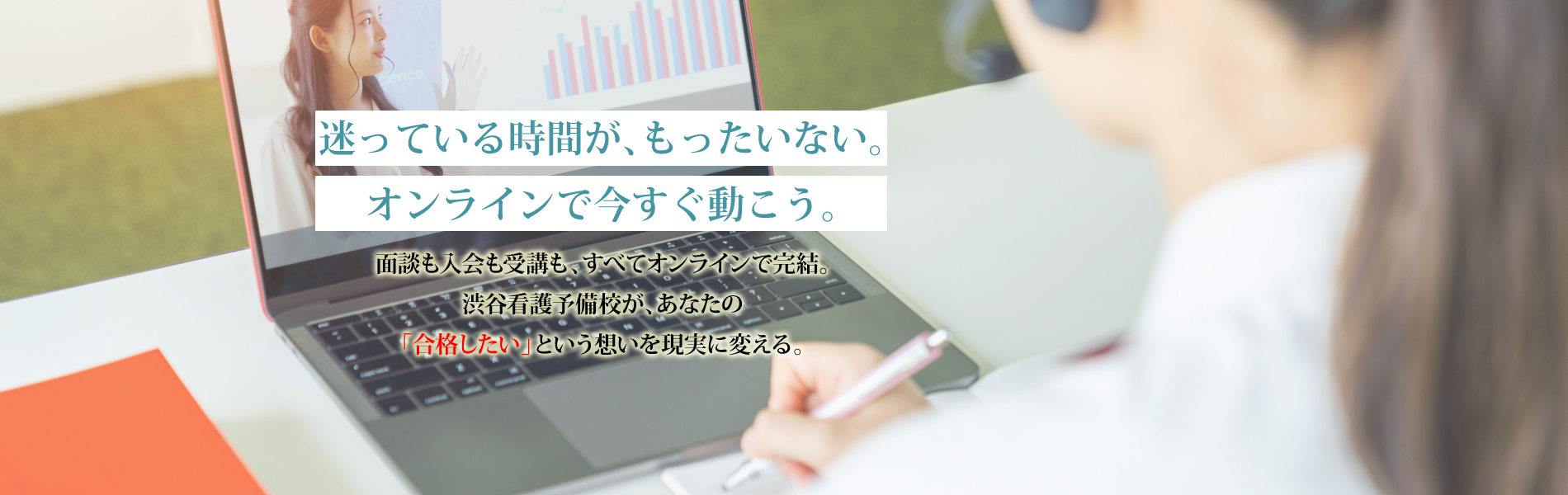 迷っている時間が、もったいない。オンラインで今すぐ動こう。 | 面談も入会も受講も、すべてオンラインで完結。渋谷看護予備校が、あなたの「合格したい」という想いを現実に変える。 | 渋谷看護予備校
