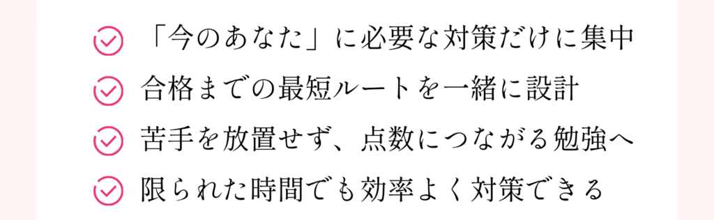 「今のあなた」に必要な対策だけに集中
合格までの最短ルートを一緒に設計
苦手を放置せず、点数につながる勉強へ
限られた時間でも効率よく対策できる