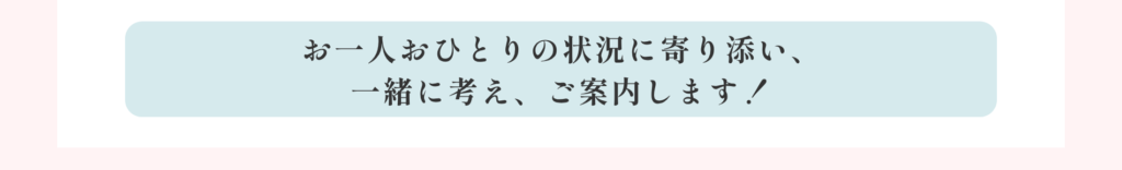 お一人おひとりの状況に寄り添い、一緒に考え、ご案内します！