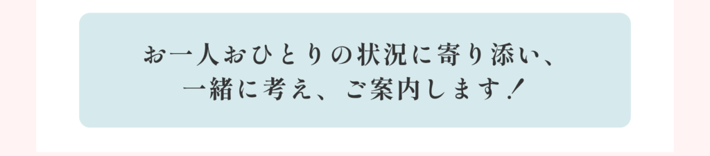 お一人おひとりの状況に寄り添い、一緒に考え、ご案内します