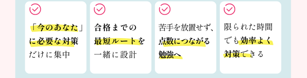 「今のあなた」に必要な対策だけに集中 合格までの最短ルートを一緒に設計 苦手を放置せず、点数につながる勉強へ 限られた時間でも効率よく対策できる