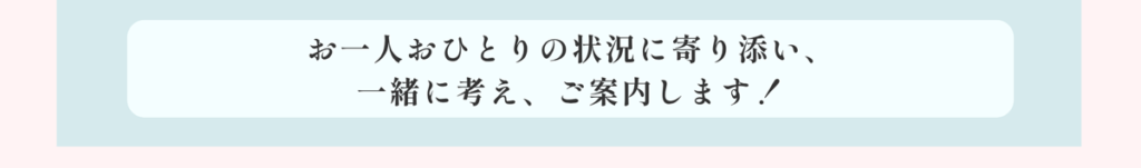 お一人おひとりの状況に寄り添い、一緒に考え、ご案内します!